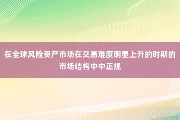 在全球风险资产市场在交易难度明显上升的时期的市场结构中中正规