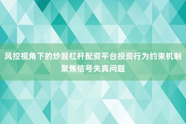 风控视角下的炒股杠杆配资平台投资行为约束机制聚焦信号失真问题