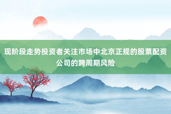 现阶段走势投资者关注市场中北京正规的股票配资公司的跨周期风险
