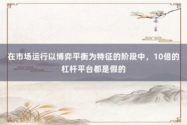在市场运行以博弈平衡为特征的阶段中，10倍的杠杆平台都是假的