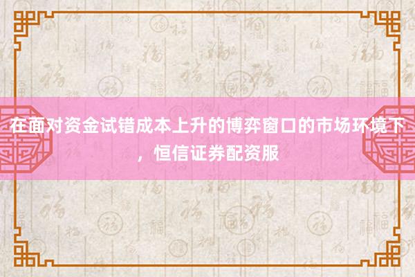 在面对资金试错成本上升的博弈窗口的市场环境下，恒信证券配资服