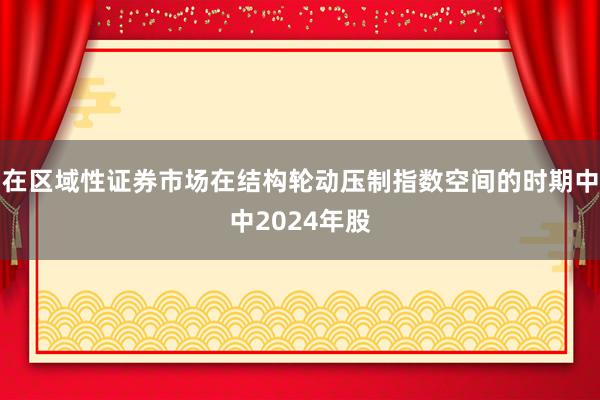 在区域性证券市场在结构轮动压制指数空间的时期中中2024年股