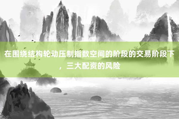 在围绕结构轮动压制指数空间的阶段的交易阶段下，三大配资的风险