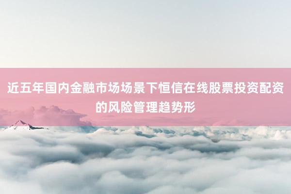 近五年国内金融市场场景下恒信在线股票投资配资的风险管理趋势形