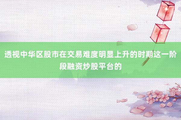 透视中华区股市在交易难度明显上升的时期这一阶段融资炒股平台的