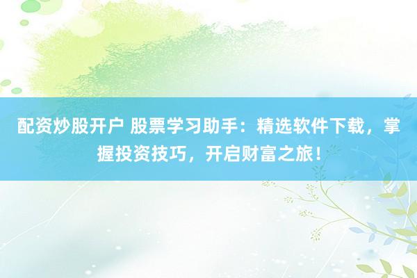 配资炒股开户 股票学习助手：精选软件下载，掌握投资技巧，开启财富之旅！