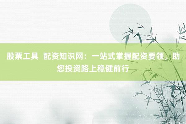 股票工具  配资知识网：一站式掌握配资要领，助您投资路上稳健前行