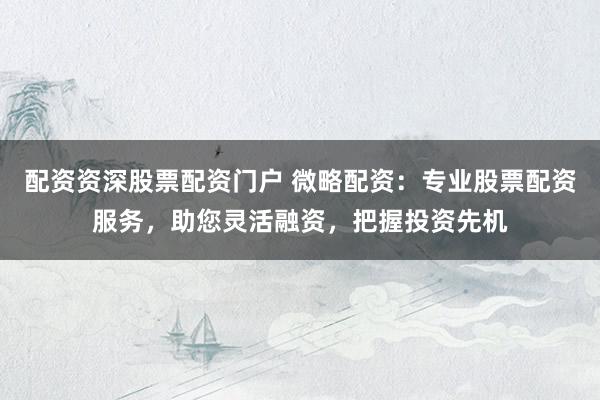 配资资深股票配资门户 微略配资：专业股票配资服务，助您灵活融资，把握投资先机