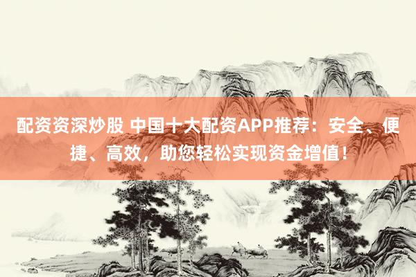 配资资深炒股 中国十大配资APP推荐：安全、便捷、高效，助您轻松实现资金增值！