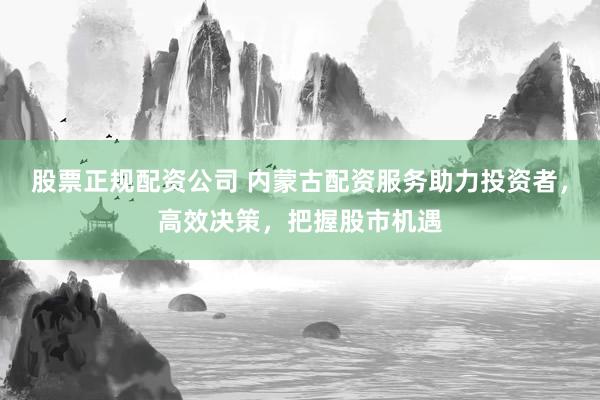 股票正规配资公司 内蒙古配资服务助力投资者，高效决策，把握股市机遇