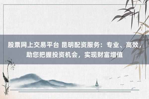 股票网上交易平台 昆明配资服务：专业、高效，助您把握投资机会，实现财富增值