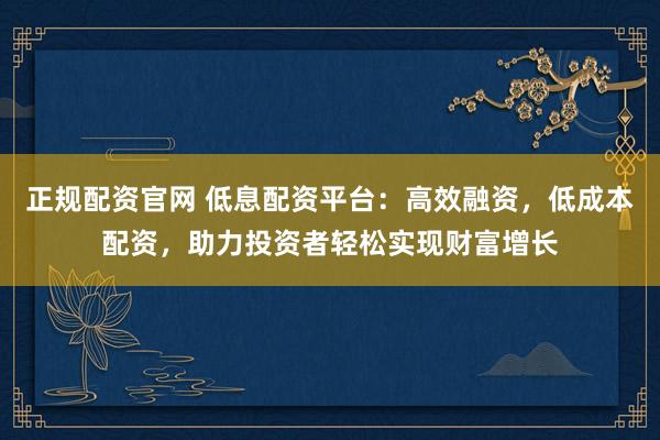 正规配资官网 低息配资平台：高效融资，低成本配资，助力投资者轻松实现财富增长