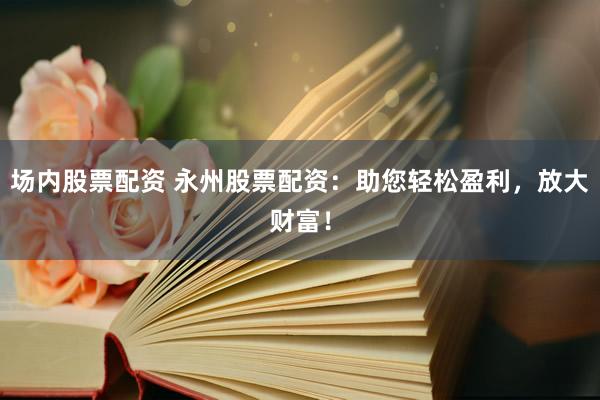 场内股票配资 永州股票配资：助您轻松盈利，放大财富！