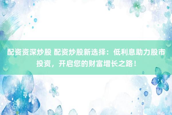 配资资深炒股 配资炒股新选择：低利息助力股市投资，开启您的财富增长之路！