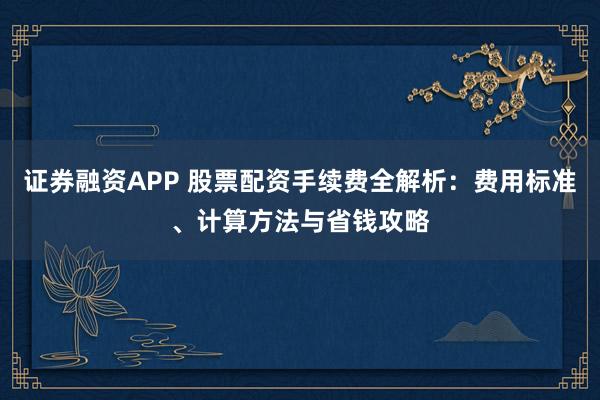 证券融资APP 股票配资手续费全解析：费用标准、计算方法与省钱攻略
