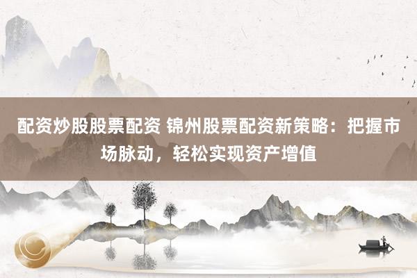配资炒股股票配资 锦州股票配资新策略：把握市场脉动，轻松实现资产增值