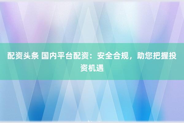 配资头条 国内平台配资:安全合规,助您把握投资机遇