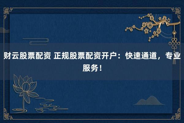 财云股票配资 正规股票配资开户：快速通道，专业服务！