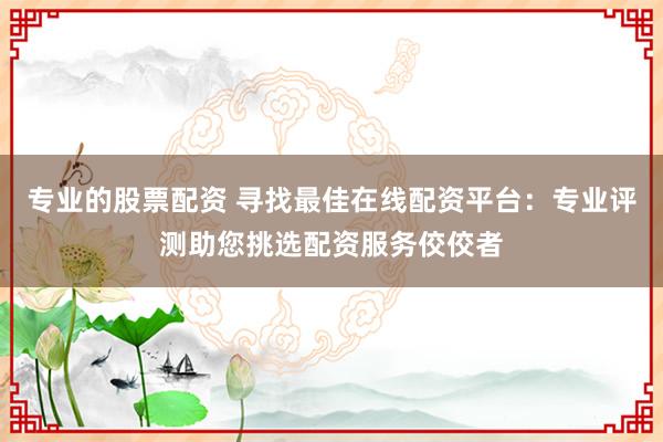 专业的股票配资 寻找最佳在线配资平台：专业评测助您挑选配资服务佼佼者