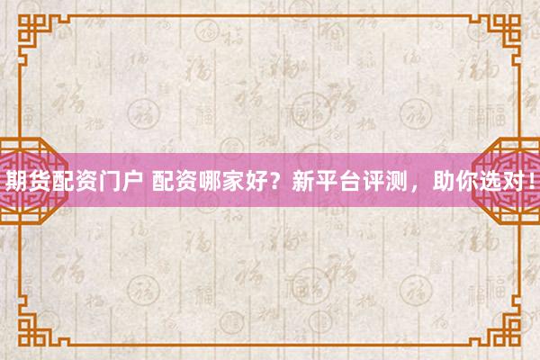 期货配资门户 配资哪家好？新平台评测，助你选对！