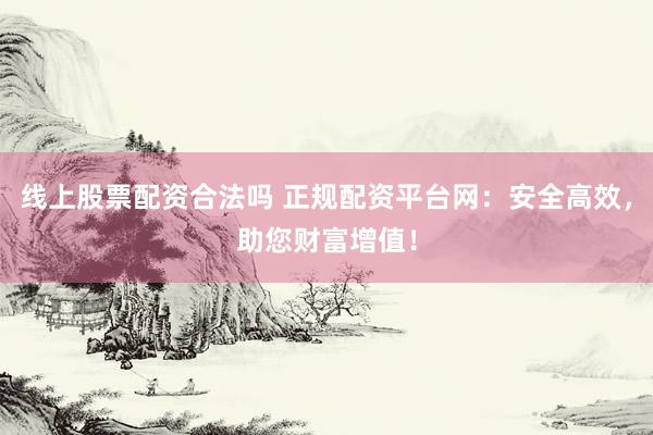 线上股票配资合法吗 正规配资平台网：安全高效，助您财富增值！