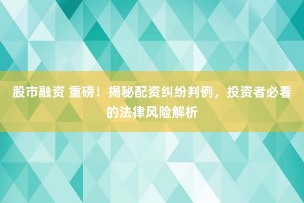 股市融资 重磅！揭秘配资纠纷判例，投资者必看的法律风险解析