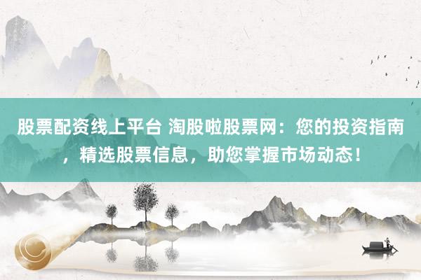 股票配资线上平台 淘股啦股票网：您的投资指南，精选股票信息，助您掌握市场动态！
