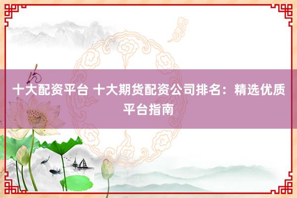 十大配资平台 十大期货配资公司排名：精选优质平台指南