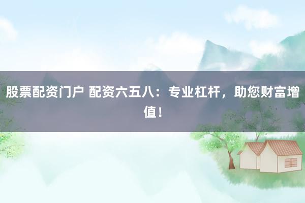 股票配资门户 配资六五八：专业杠杆，助您财富增值！