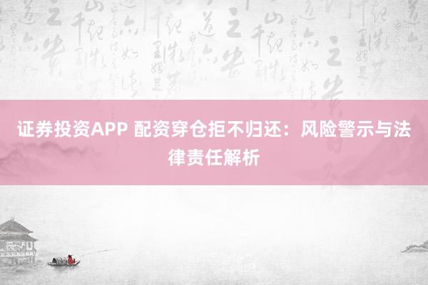 证券投资APP 配资穿仓拒不归还：风险警示与法律责任解析