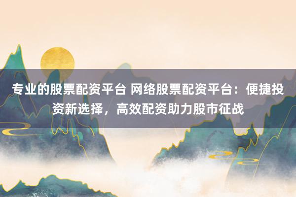 专业的股票配资平台 网络股票配资平台：便捷投资新选择，高效配资助力股市征战