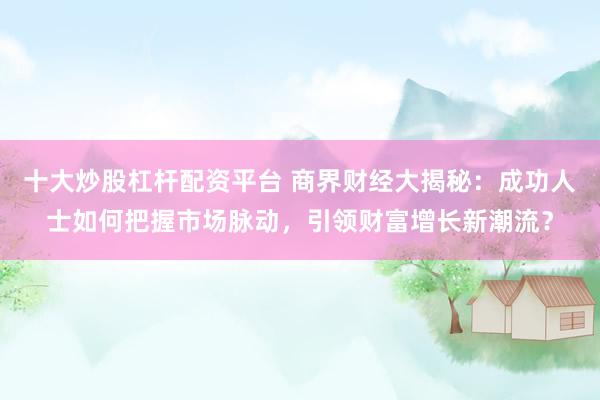 十大炒股杠杆配资平台 商界财经大揭秘：成功人士如何把握市场脉动，引领财富增长新潮流？