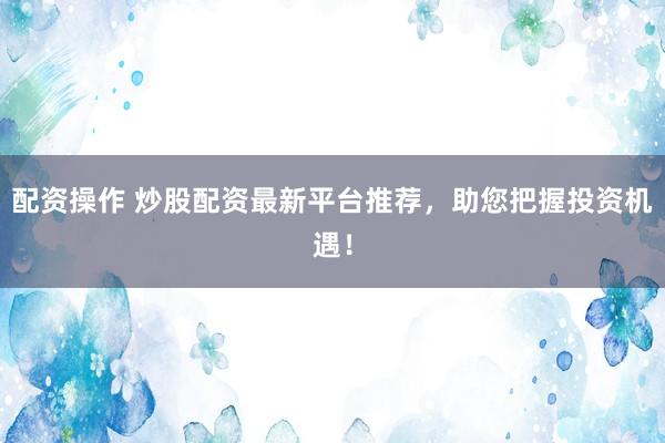 配资操作 炒股配资最新平台推荐，助您把握投资机遇！