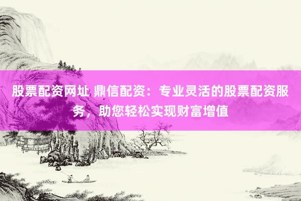 股票配资网址 鼎信配资：专业灵活的股票配资服务，助您轻松实现财富增值