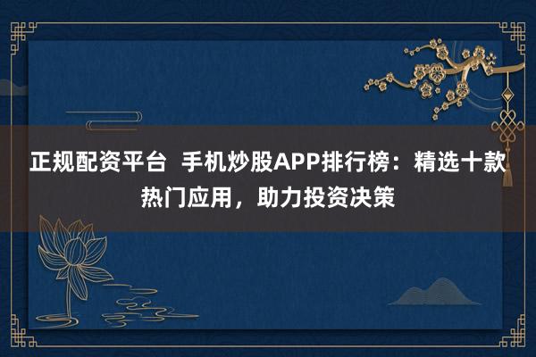 正规配资平台  手机炒股APP排行榜：精选十款热门应用，助力投资决策