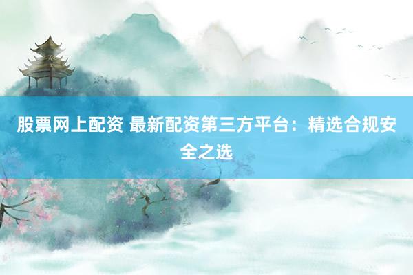 股票网上配资 最新配资第三方平台：精选合规安全之选