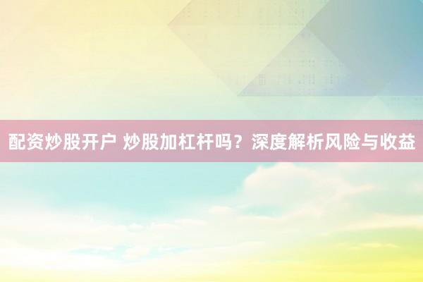 配资炒股开户 炒股加杠杆吗？深度解析风险与收益