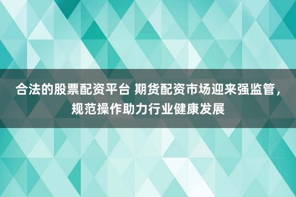 合法的股票配资平台 期货配资市场迎来强监管，规范操作助力行业健康发展