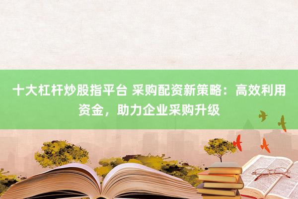 十大杠杆炒股指平台 采购配资新策略：高效利用资金，助力企业采购升级