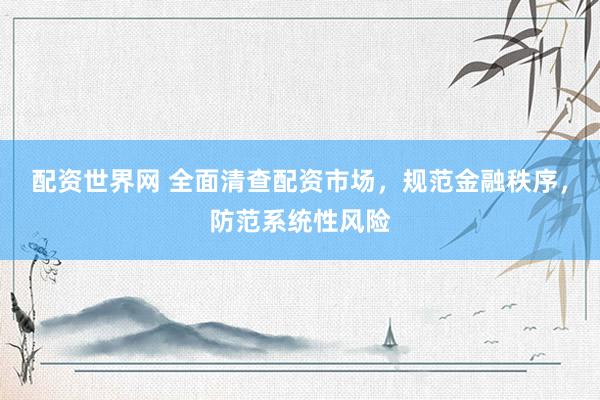 配资世界网 全面清查配资市场，规范金融秩序，防范系统性风险