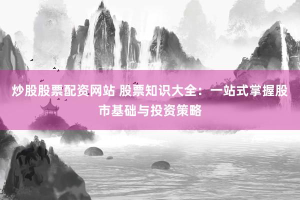 炒股股票配资网站 股票知识大全：一站式掌握股市基础与投资策略