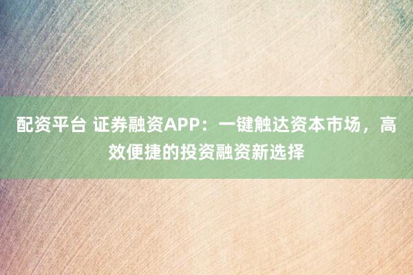 配资平台 证券融资APP：一键触达资本市场，高效便捷的投资融资新选择