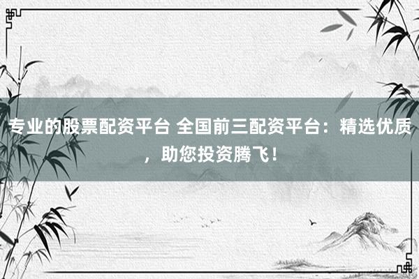 专业的股票配资平台 全国前三配资平台：精选优质，助您投资腾飞！