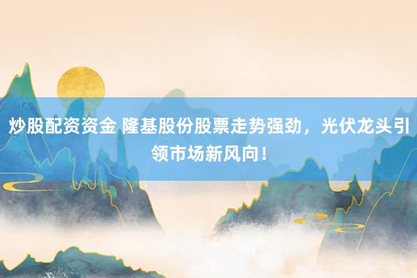 炒股配资资金 隆基股份股票走势强劲，光伏龙头引领市场新风向！