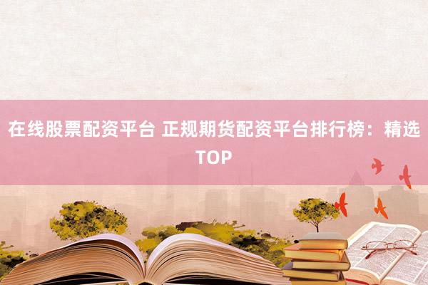 在线股票配资平台 正规期货配资平台排行榜：精选TOP