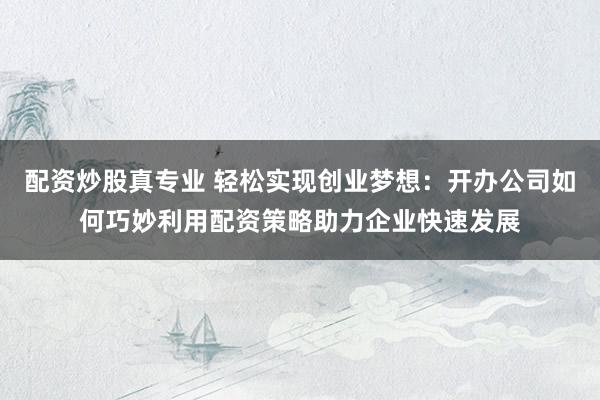 配资炒股真专业 轻松实现创业梦想：开办公司如何巧妙利用配资策略助力企业快速发展