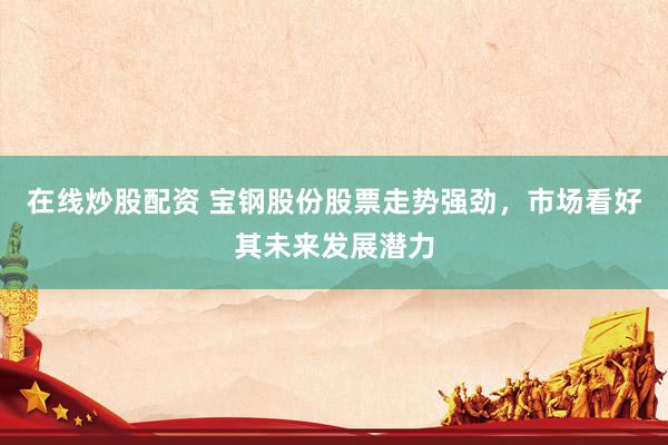 在线炒股配资 宝钢股份股票走势强劲，市场看好其未来发展潜力