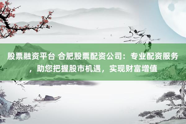 股票融资平台 合肥股票配资公司：专业配资服务，助您把握股市机遇，实现财富增值