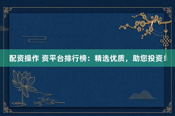 配资操作 资平台排行榜：精选优质，助您投资！