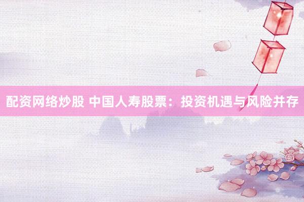 配资网络炒股 中国人寿股票：投资机遇与风险并存